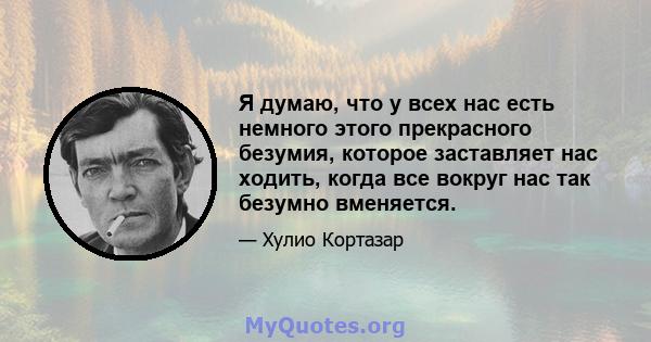 Я думаю, что у всех нас есть немного этого прекрасного безумия, которое заставляет нас ходить, когда все вокруг нас так безумно вменяется.