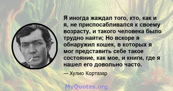 Я иногда жаждал того, кто, как и я, не приспосабливался к своему возрасту, и такого человека было трудно найти; Но вскоре я обнаружил кошек, в которых я мог представить себе такое состояние, как мое, и книги, где я