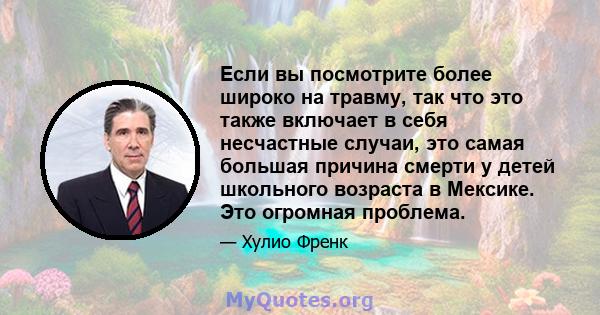 Если вы посмотрите более широко на травму, так что это также включает в себя несчастные случаи, это самая большая причина смерти у детей школьного возраста в Мексике. Это огромная проблема.