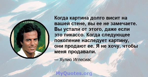 Когда картина долго висит на вашей стене, вы ее не замечаете. Вы устали от этого, даже если это пикассо. Когда следующее поколение наследует картину, они продают ее. Я не хочу, чтобы меня продавали.