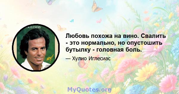 Любовь похожа на вино. Свалить - это нормально, но опустошить бутылку - головная боль.