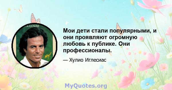 Мои дети стали популярными, и они проявляют огромную любовь к публике. Они профессионалы.