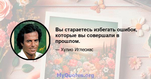 Вы стараетесь избегать ошибок, которые вы совершали в прошлом.