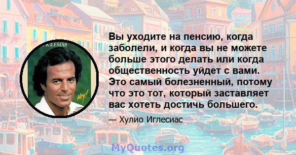 Вы уходите на пенсию, когда заболели, и когда вы не можете больше этого делать или когда общественность уйдет с вами. Это самый болезненный, потому что это тот, который заставляет вас хотеть достичь большего.