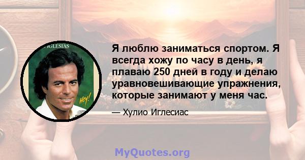 Я люблю заниматься спортом. Я всегда хожу по часу в день, я плаваю 250 дней в году и делаю уравновешивающие упражнения, которые занимают у меня час.