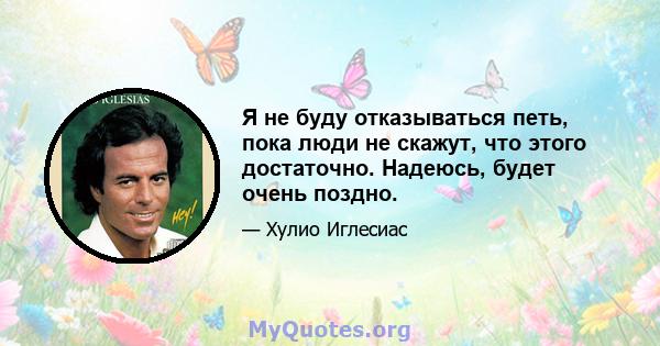 Я не буду отказываться петь, пока люди не скажут, что этого достаточно. Надеюсь, будет очень поздно.