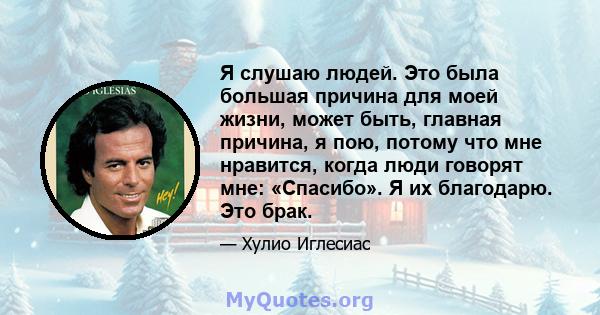 Я слушаю людей. Это была большая причина для моей жизни, может быть, главная причина, я пою, потому что мне нравится, когда люди говорят мне: «Спасибо». Я их благодарю. Это брак.