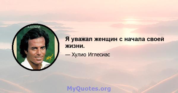 Я уважал женщин с начала своей жизни.