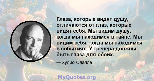 Глаза, которые видят душу, отличаются от глаз, которые видят себя. Мы видим душу, когда мы находимся в тайне. Мы видим себя, когда мы находимся в событиях. У тренера должны быть глаза для обоих.