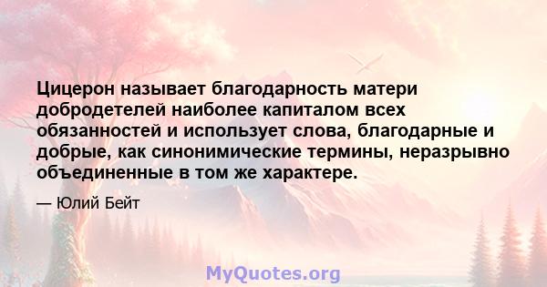 Цицерон называет благодарность матери добродетелей наиболее капиталом всех обязанностей и использует слова, благодарные и добрые, как синонимические термины, неразрывно объединенные в том же характере.