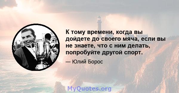 К тому времени, когда вы дойдете до своего мяча, если вы не знаете, что с ним делать, попробуйте другой спорт.