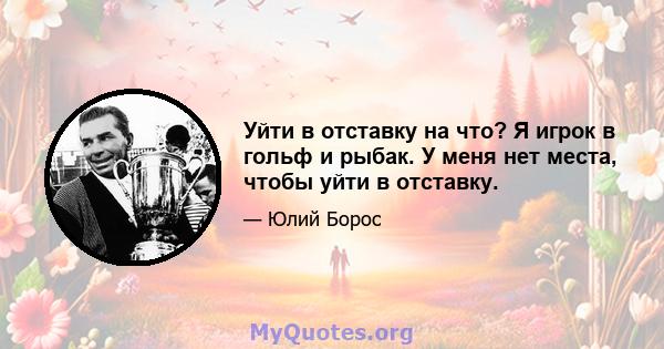 Уйти в отставку на что? Я игрок в гольф и рыбак. У меня нет места, чтобы уйти в отставку.