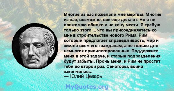 Многие из вас пожелали мне мертвы. Многие из вас, возможно, все еще делают. Но я не прижимаю обидки и не хочу мести. Я требую только этого ... что вы присоединяетесь ко мне в строительстве нового Рима, Рим, который