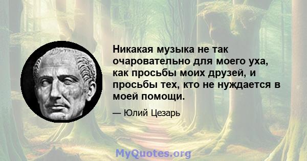 Никакая музыка не так очаровательно для моего уха, как просьбы моих друзей, и просьбы тех, кто не нуждается в моей помощи.