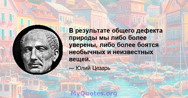 В результате общего дефекта природы мы либо более уверены, либо более боятся необычных и неизвестных вещей.