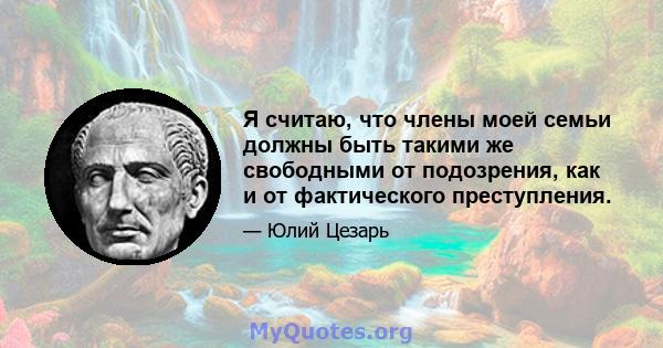 Я считаю, что члены моей семьи должны быть такими же свободными от подозрения, как и от фактического преступления.