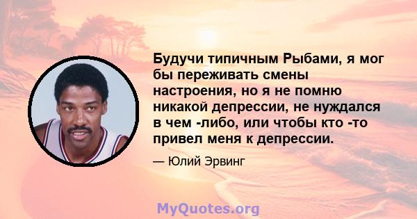 Будучи типичным Рыбами, я мог бы переживать смены настроения, но я не помню никакой депрессии, не нуждался в чем -либо, или чтобы кто -то привел меня к депрессии.