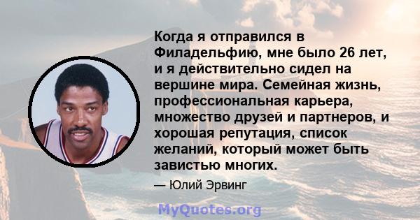 Когда я отправился в Филадельфию, мне было 26 лет, и я действительно сидел на вершине мира. Семейная жизнь, профессиональная карьера, множество друзей и партнеров, и хорошая репутация, список желаний, который может быть 