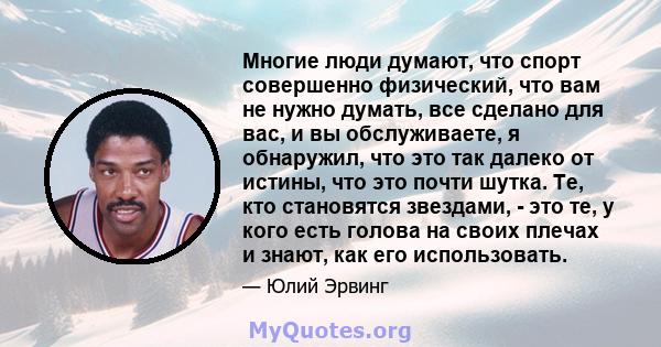 Многие люди думают, что спорт совершенно физический, что вам не нужно думать, все сделано для вас, и вы обслуживаете, я обнаружил, что это так далеко от истины, что это почти шутка. Те, кто становятся звездами, - это