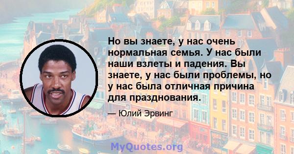 Но вы знаете, у нас очень нормальная семья. У нас были наши взлеты и падения. Вы знаете, у нас были проблемы, но у нас была отличная причина для празднования.