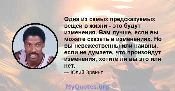 Одна из самых предсказуемых вещей в жизни - это будут изменения. Вам лучше, если вы можете сказать в изменениях. Но вы невежественны или наивны, если не думаете, что произойдут изменения, хотите ли вы это или нет.