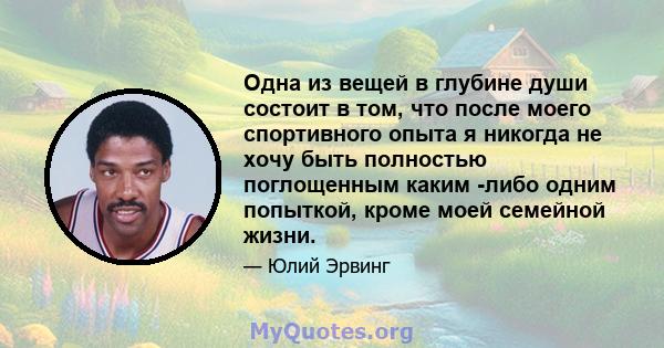 Одна из вещей в глубине души состоит в том, что после моего спортивного опыта я никогда не хочу быть полностью поглощенным каким -либо одним попыткой, кроме моей семейной жизни.