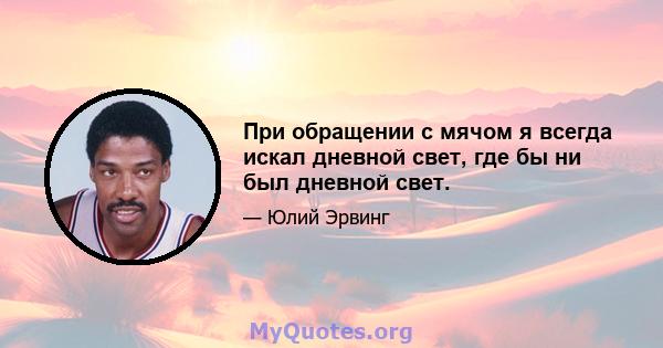 При обращении с мячом я всегда искал дневной свет, где бы ни был дневной свет.