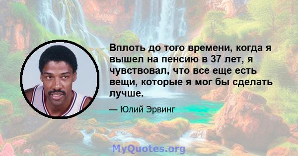 Вплоть до того времени, когда я вышел на пенсию в 37 лет, я чувствовал, что все еще есть вещи, которые я мог бы сделать лучше.