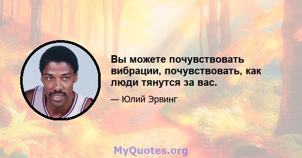 Вы можете почувствовать вибрации, почувствовать, как люди тянутся за вас.