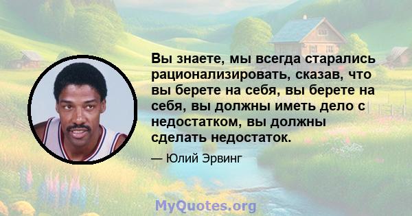 Вы знаете, мы всегда старались рационализировать, сказав, что вы берете на себя, вы берете на себя, вы должны иметь дело с недостатком, вы должны сделать недостаток.