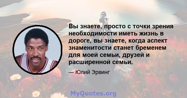 Вы знаете, просто с точки зрения необходимости иметь жизнь в дороге, вы знаете, когда аспект знаменитости станет бременем для моей семьи, друзей и расширенной семьи.