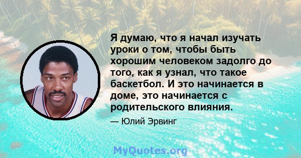 Я думаю, что я начал изучать уроки о том, чтобы быть хорошим человеком задолго до того, как я узнал, что такое баскетбол. И это начинается в доме, это начинается с родительского влияния.