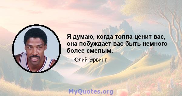 Я думаю, когда толпа ценит вас, она побуждает вас быть немного более смелым.