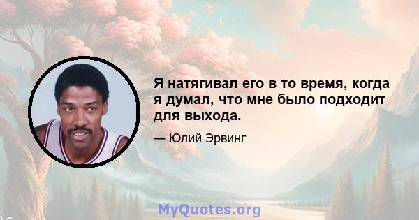 Я натягивал его в то время, когда я думал, что мне было подходит для выхода.