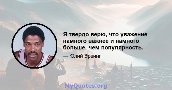 Я твердо верю, что уважение намного важнее и намного больше, чем популярность.