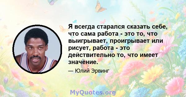 Я всегда старался сказать себе, что сама работа - это то, что выигрывает, проигрывает или рисует, работа - это действительно то, что имеет значение.