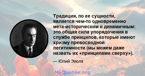 Традиция, по ее сущности, является чем-то одновременно мета-историческим и динамичным: это общая сила упорядочения в службе принципов, которые имеют хризму превосходной легитимности (мы можем даже назвать их «принципами 