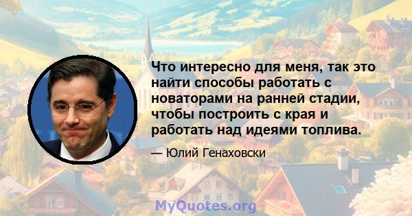 Что интересно для меня, так это найти способы работать с новаторами на ранней стадии, чтобы построить с края и работать над идеями топлива.