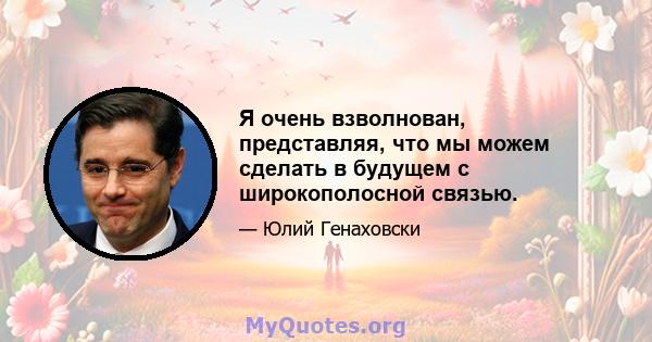 Я очень взволнован, представляя, что мы можем сделать в будущем с широкополосной связью.