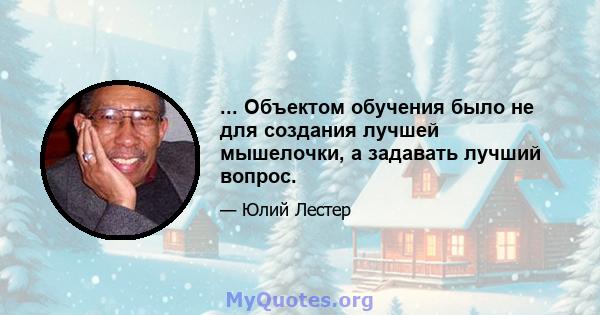 ... Объектом обучения было не для создания лучшей мышелочки, а задавать лучший вопрос.