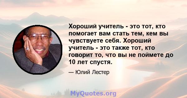 Хороший учитель - это тот, кто помогает вам стать тем, кем вы чувствуете себя. Хороший учитель - это также тот, кто говорит то, что вы не поймете до 10 лет спустя.