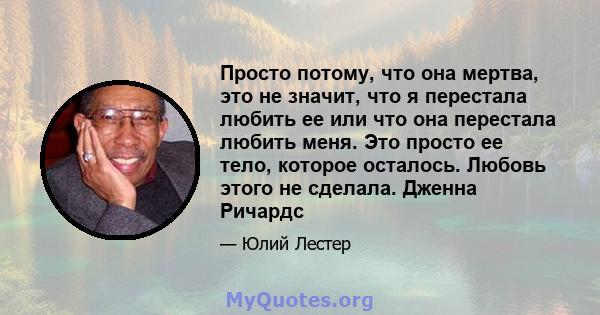 Просто потому, что она мертва, это не значит, что я перестала любить ее или что она перестала любить меня. Это просто ее тело, которое осталось. Любовь этого не сделала. Дженна Ричардс