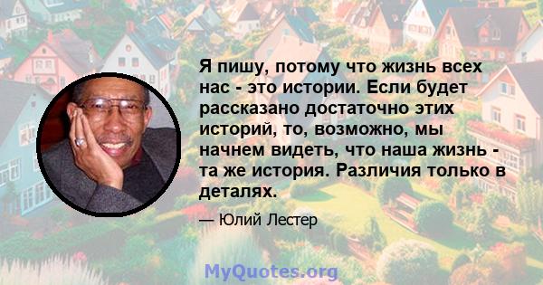 Я пишу, потому что жизнь всех нас - это истории. Если будет рассказано достаточно этих историй, то, возможно, мы начнем видеть, что наша жизнь - та же история. Различия только в деталях.