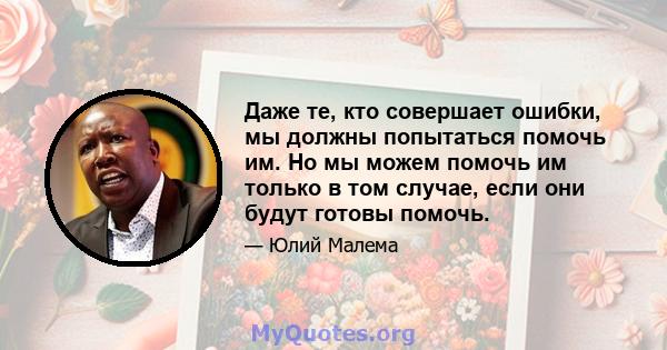 Даже те, кто совершает ошибки, мы должны попытаться помочь им. Но мы можем помочь им только в том случае, если они будут готовы помочь.