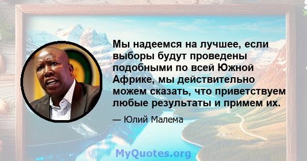 Мы надеемся на лучшее, если выборы будут проведены подобными по всей Южной Африке, мы действительно можем сказать, что приветствуем любые результаты и примем их.