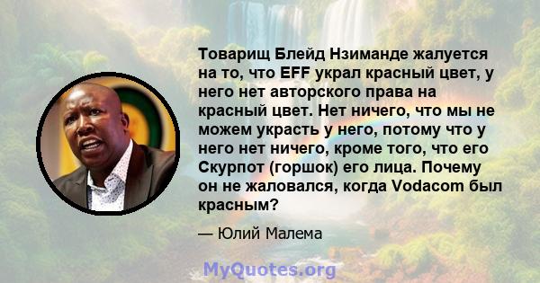 Товарищ Блейд Нзиманде жалуется на то, что EFF украл красный цвет, у него нет авторского права на красный цвет. Нет ничего, что мы не можем украсть у него, потому что у него нет ничего, кроме того, что его Скурпот