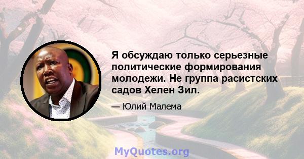 Я обсуждаю только серьезные политические формирования молодежи. Не группа расистских садов Хелен Зил.