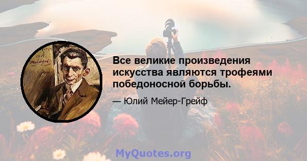 Все великие произведения искусства являются трофеями победоносной борьбы.