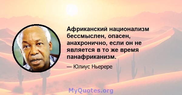 Африканский национализм бессмыслен, опасен, анахронично, если он не является в то же время панафриканизм.