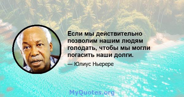 Если мы действительно позволим нашим людям голодать, чтобы мы могли погасить наши долги.